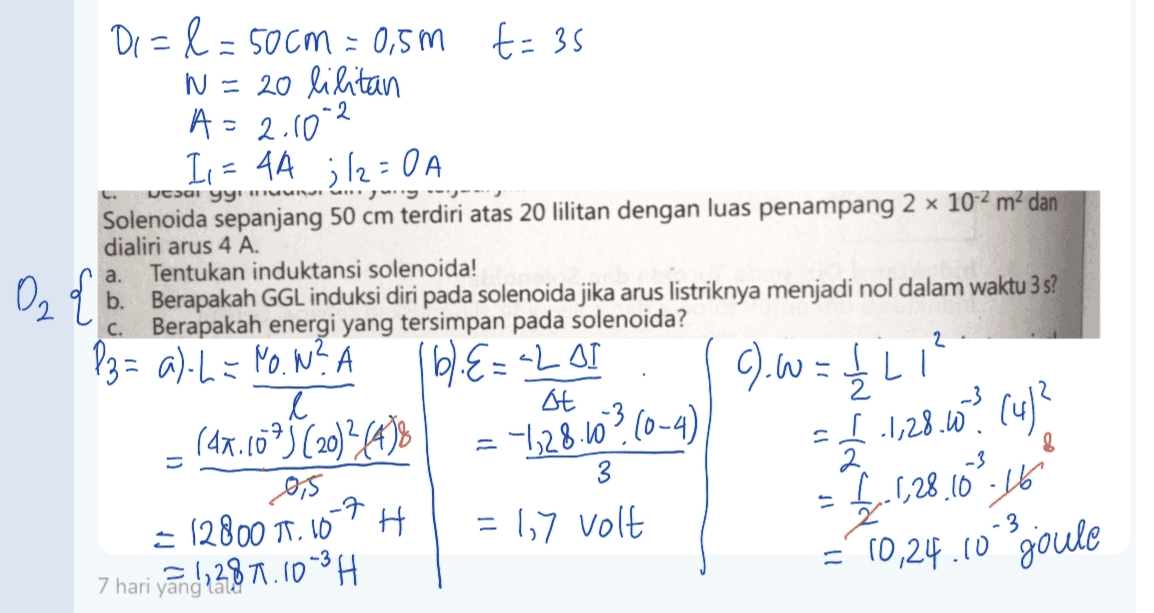 t=35 2 wcsai yy'UN ליי" a. Di=l=50cm = 0,5m N = 20 lilitan A = 2.10 Is = 4A ;/2=0 A Solenoida sepanjang 50 cm terdiri atas 20 lilitan dengan luas penampang 2 x 10-2 m2 dan dialiri arus 4 A. Tentukan induktansi solenoida! D₂ { b. Berapakah GGL induksi diri pada solenoida jika arus listriknya menjadi nol dalam waktu 3 s? Berapakah energi yang tersimpan pada solenoida? P3= a) L = No.W? LU L l st A (47.60°) (2012 43% 3 2. 0,5 -7 ㅋ I 1,28.10.16 = 12800 1.10 H = 1,7 volt Z 3 7 hari yang lalo = 10,24.10 'goule vand 287.103H c. 2 ().W = 1/2 161.8=2201 -128.50? (0-4) I 1,28.62 (4)? 8 