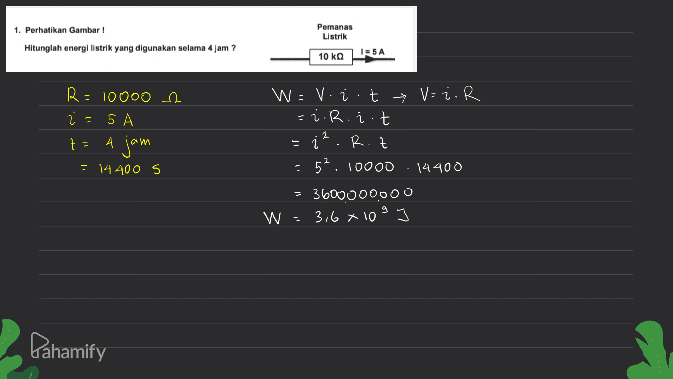 1. Perhatikan Gambar ! Pemanas Listrik Hitunglah energi listrik yang digunakan selama 4 jam ? 10 ΚΩ 1=5A R= = 10 000 e 5 W = v. i .t > V=2. R = i.R.i .t R.t 52. 10000 14400 2 z A jam - . = 14400 S = 360000000 W - 3,6 x 10 9 Pahamify 