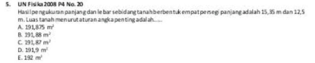 5. UN Fisika 2008 P4 No. 20 Hasil pengukuran panjang dan lebar sebidang tanah berbentuk empat persegi panjang adalah 15,35 m dan 12.5 m. Luas tanah menurut aturan angka penting adalah..... A. 191,875 m B 191,88 m C 291,87 m D. 191,9 m E. 192m 