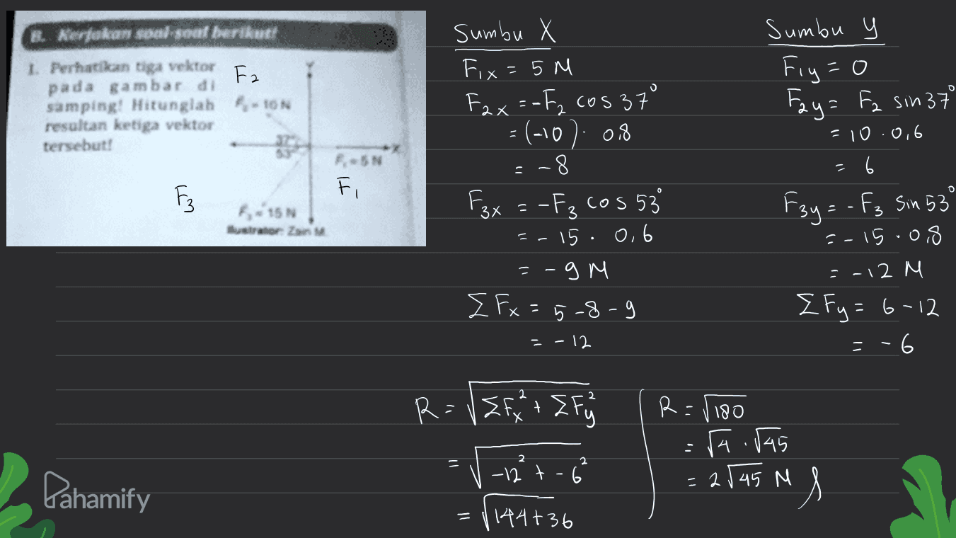 Fa Kerjakan soal-soat berikut 1. Perhatikan tiga vektor pada gambar di samping! Hitunglah F-10N resultan ketiga vektor tersebut! o IN F sumbu X Fix = 5 M Fax=-F₂ cosa = (-10): 0,8 -8 Fax = -F₃ cos 53 15.0,6 =-9 M { Fx = 5-8-9 Sumbu u Fiy=0 Fay= F2 sin 37 -10.0,6 = 6 F3y = - fg Sin 53 15.0,8 =-12 M { fy= 6-12 = -6 0 0 F3 - 115 tror Z 3 3 - I - - 12 2 R=VZfx 't I fjs R=1180 - 2 = Pahamify -12 t - 6² raivas 2545 M us = 1144+36 