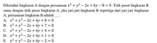 Diketahui lingkaran A dengan persamaan x2 + y2 – 2x + 6y - 8 = 0. Titik pusat lingkaran B sama dengan titik pusat lingkaran A. jika jari-jari lingkaran B sepertiga dari jari-jari lingkaran A, persamaan lingkaran B adalah .... A. x2 + y2 - 2x + 6y + 8 = 0 B. x2 + y2 - 2x + 6y + 7 = 0 C. x2 + y2 - 2x + 6y + 4 = 0 D. x2 + y2 - 2x + 6y + 1 = 0 E. x2 + y2 - 2x + 6y - 2 = 0 