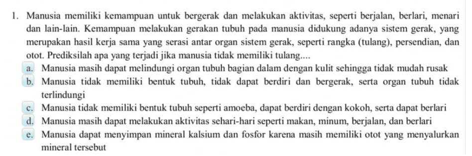 1. Manusia memiliki kemampuan untuk bergerak dan melakukan aktivitas, seperti berjalan, berlari, menari dan lain-lain. Kemampuan melakukan gerakan tubuh pada manusia didukung adanya sistem gerak, yang merupakan hasil kerja sama yang serasi antar organ sistem gerak, seperti rangka (tulang), persendian, dan otot. Prediksilah apa yang terjadi jika manusia tidak memiliki tulang.... a. Manusia masih dapat melindungi organ tubuh bagian dalam dengan kulit sehingga tidak mudah rusak b. Manusia tidak memiliki bentuk tubuh, tidak dapat berdiri dan bergerak, serta organ tubuh tidak terlindungi c. Manusia tidak memiliki bentuk tubuh seperti amoeba, dapat berdiri dengan kokoh, serta dapat berlari d. Manusia masih dapat melakukan aktivitas sehari-hari seperti makan, minum, berjalan, dan berlari e. Manusia dapat menyimpan mineral kalsium dan fosfor karena masih memiliki otot yang menyalurkan mineral tersebut 