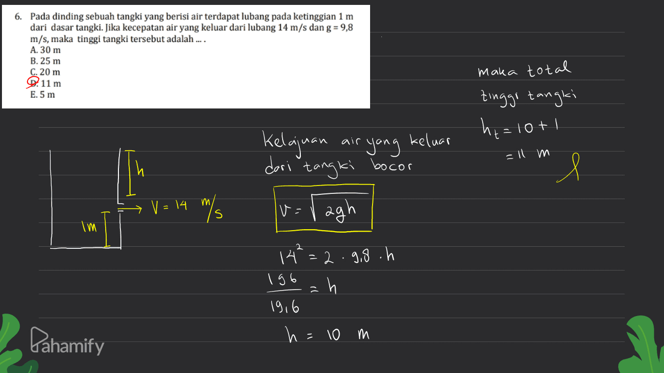 6. Pada dinding sebuah tangki yang berisi air terdapat lubang pada ketinggian 1 m dari dasar tangki. Jika kecepatan air yang keluar dari lubang 14 m/s dan g = 9,8 m/s, maka tinggi tangki tersebut adalah .... A. 30 m B. 25 m C. 20 m Q. 11 m E.5 m maka total tinggi tangki ht=10+1 air =ll m Kelajuan yang keluar dari tangki bocor v=vagh V = 14 m my s Im 2 14 =2.9.8.h 196 h 19,6 h = 10 m Pahamify 