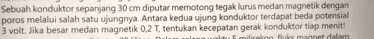 Sebuah konduktor sepanjang 30 cm diputar memotong tegak lurus medan magnetik dengan poros melalui salah satu ujungnya. Antara kedua ujung konduktor terdapat beda potensial 3 volt. Jika besar medan magnetik 0,2 T, tentukan kecepatan gerak konduktor tiap menit! watu 5 milisekonfluks magnet dalam no 