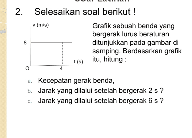 2. Selesaikan soal berikut! v (m/s) 8 Grafik sebuah benda yang bergerak lurus beraturan ditunjukkan pada gambar di samping. Berdasarkan grafik itu, hitung: t(s) 4 a. Kecepatan gerak benda, b. Jarak yang dilalui setelah bergerak 2 s? C. Jarak yang dilalui setelah bergerak 6 s? 