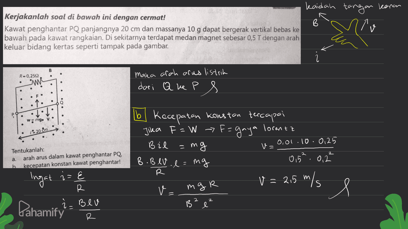 kaidah tangan kanan Kerjakanlah soal di bawah ini dengan cermat! B Kawat penghantar PQ panjangnya 20 cm dan massanya 10 g dapat bergerak vertikal bebas ke bawah pada kawat rangkaian. Di sekitarnya terdapat medan magnet sebesar 0,5 T dengan arah keluar bidang kertas seperti tampak pada gambar. B R -0,2592 wi maka arah arus listrik dari Q ke P 8 个: р . wmg. v. * 20 em 11 m V = Tentukanlah: arah arus dalam kawat penghantar PQ, kecepatan konstan kawat penghantar! a. lbl Kecepatan konstan tercapai Jika F = W -> F= gaya lorentz Bil 0,01.10.0125 mg B.Blv. e=ng 015 0,2 R V = 2,5 m/s v B m b Ingat iz 2=E R mgr = 2 2 Pahamify : l Bev R 