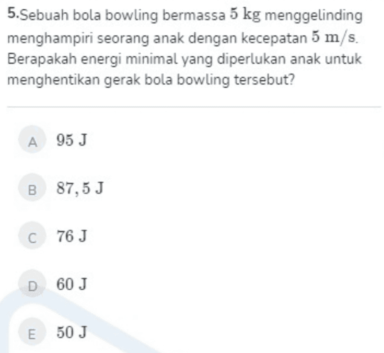 5.Sebuah bola bowling bermassa 5 kg menggelinding menghampiri seorang anak dengan kecepatan 5 m/s. Berapakah energi minimal yang diperlukan anak untuk menghentikan gerak bola bowling tersebut? A 95 J B 87,5 J C76J D 60 J E 50 J 