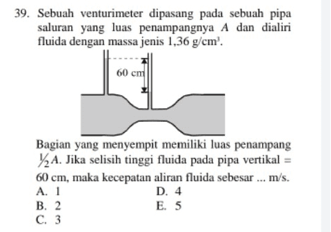 39. Sebuah venturimeter dipasang pada sebuah pipa saluran yang luas penampangnya A dan dialiri fluida dengan massa jenis 1,36 g/cm'. 60 cm Bagian yang menyempit memiliki luas penampang 12 A. Jika selisih tinggi fluida pada pipa vertikal = 60 cm, maka kecepatan aliran fluida sebesar ... m/s. A. 1 D. 4 B. 2 E. 5 C. 3 