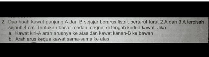 2. Dua buah kawat panjang A dan B sejajar berarus listrik berturut turut 2 A dan 3 A terpisah sejauh 4 cm. Tentukan besar medan magnet di tengah kedua kawat. Jika: a. Kawat kiri-A arah arusnya ke atas dan kawat kanan-B ke bawah b. Arah arus kedua kawat sama-sama ke atas 