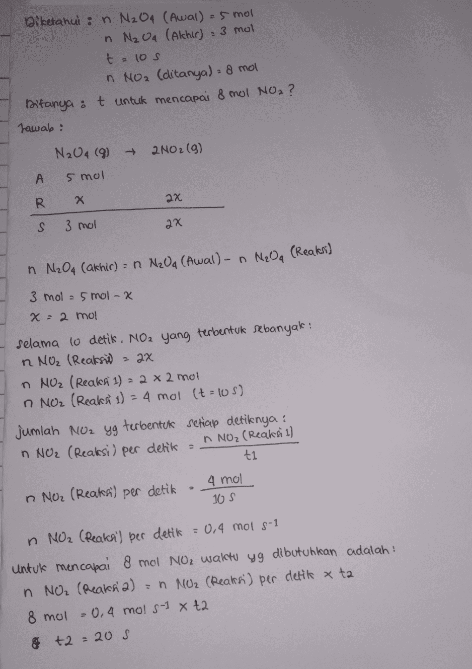 Diketahui : n N₂O4 (Awal) = 5 mol n Nz Oq (Akhir) : mol t=105 n NO2 (ditanya) = 8 mol Ditanya : t untuk mencapai 8 mol NO2 ? Jawab: N2O4 (9) + 2N02(g) А 5 mol R Х 2x S 3 mol 2x n N₂O4 (akhir) = n N₂Oa (Awal) - n Nga (Reaksi) 3 mol = 5 mol-x x : 2 mol Selama lo detik. NO2 yang terbentuk sebanyak : R NO2 (Reaksi) - 2x n NO2 (Reaksi 1) = 2 x 2 mol n NO2 (Reaksi 1) = 4 mol (t=105) Jumlah NO2 yg terbentuk setiap detiknya: n NO2 (Reaksi) per detik = A NOz (Reaksi 1) ti n NO2 (Reaksi) per detik 4 mol 105 n NO2 (Reaksi) per detik = 0,4 mol s-1 Untuk mencapai 8 mol Noz waktu yg dibutuhkan adalah : n NO₂ (Reaks a) = n NO2 (Reaksi) per detik x ta 8 mol = 0,4 mols-1 x t2 om +2 = 20 S 