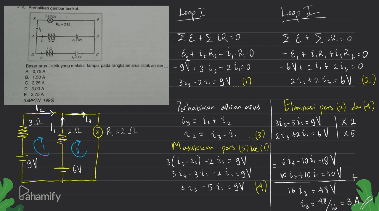 Perhatikan gambar berikut. Loop Loop I Lampu E RL = 232 B 6V D с 9V ZetE iR=0 - Egt i, R₂-2, R,=0 -gJ+ 3-2,-2 2,70 322 -2 1,=9 V. (17 Zet I iR=0 - E, ti, R, ti ₂R,=0 -6V+ 2 lit 2 iz=0 27,+ 2 is = 6V... (2) Besar arus listrik yang melalui lampu pada rangkaian arus listrik adalah A. 0,75 A B. 1,50 A C. 2,25 A D. 3,00 A E. 3,75 A (UMPTN 1996) S 32 '13 re Il 22 G R = 2.sh. TgV Perhatikan aliran arus Eliminasi pers (2) dan (4) iz= iiti, 323-52i=gV X 2 iz=iz-ii (3) / 223 +22i = 6V x X5 M M asukkan pers (37ke (1) 3(i₃-2,) -2 =gV 623-1021 =18 V 3 i3-321-2 ; ;=gV to iz +10 21 = 30 V 3 iz - 5 21 =gV 4 16 iz = 48 V iz=48/16 = 3 A/ -6V t Pahamify 