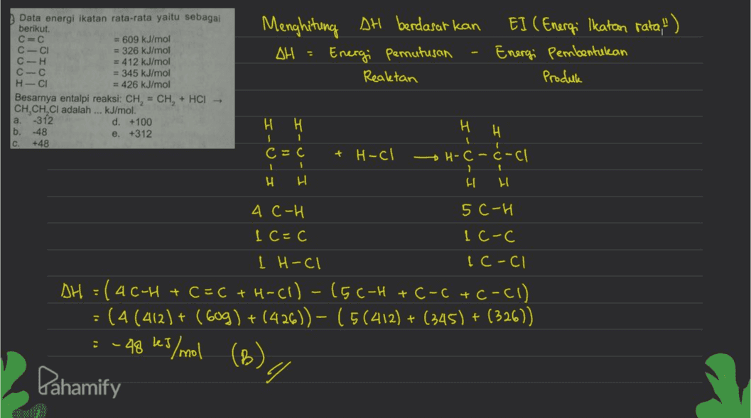 Data energi ikatan rata-rata yaitu sebagai berikut. C- = 609 kJ/mol C-CI = 326 kJ/mol C-H = 412 kJ/mol С - С = 345 kJ/mol H-CI = 426 kJ/mol Besarnya entalpi reaksi: CH = CH, + HCI- CH,CH, Cl adalah ... kJ/mol. а. -312 d. +100 b. -48 e. +312 C. +48 Menghitung AH berdasarkan OH = Energi penutusan Reaktan EI ( Energi Ikatan rata.") Energi Pembentukan Produk Н. H 1 c=c 1 1 H H H H - H-C-C-C + H-cl H H АС-И 5c-H Ic=c Ic-c I H-ci 1 C-ci AH = (46-H +C=C + H-C1) - (5C-H + C-c+C-C1) (4 (412) + (Gog) + (426)) – (5(412) + (345) + (326)) : -48 kJ/mol + /(B) / Pahamify 