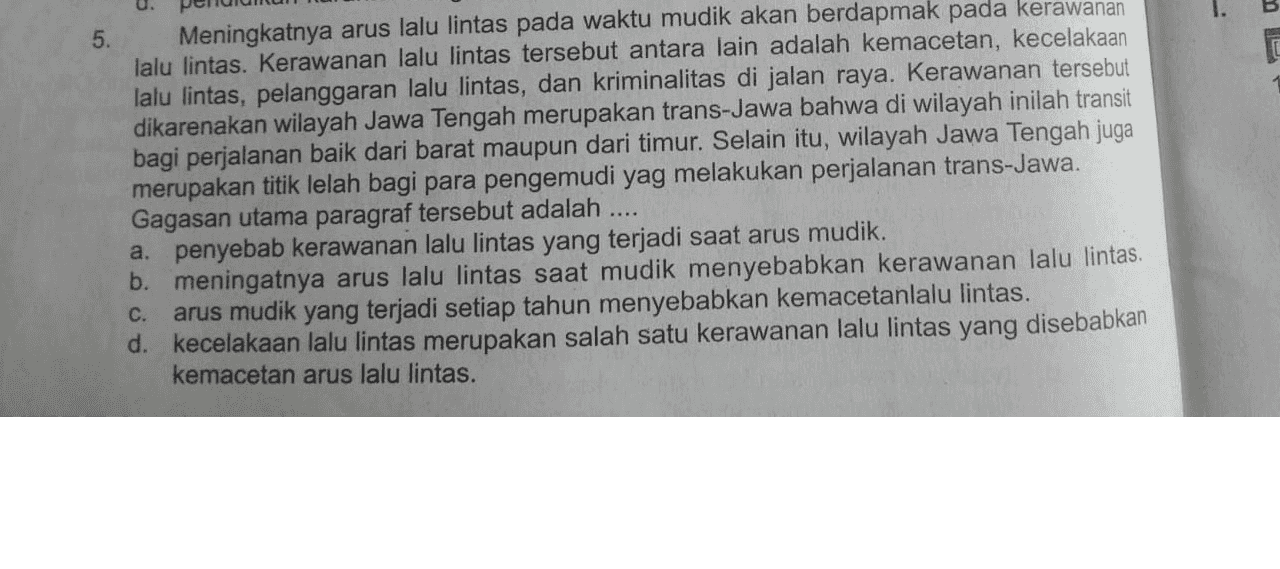 0. 5 . Meningkatnya arus lalu lintas pada waktu mudik akan berdapmak pada kerawanan lalu lintas. Kerawanan lalu lintas tersebut antara lain adalah kemacetan, kecelakaan lalu lintas, pelanggaran lalu lintas, dan kriminalitas di jalan raya. Kerawanan tersebut dikarenakan wilayah Jawa Tengah merupakan trans-Jawa bahwa di wilayah inilah transit bagi perjalanan baik dari barat maupun dari timur. Selain itu, wilayah Jawa Tengah juga merupakan titik lelah bagi para pengemudi yag melakukan perjalanan trans-Jawa. Gagasan utama paragraf tersebut adalah a. penyebab kerawanan lalu lintas yang terjadi saat arus mudik. b. meningatnya arus lalu lintas saat mudik menyebabkan kerawanan lalu lintas. C. arus mudik yang terjadi setiap tahun menyebabkan kemacetanlalu lintas. d. kecelakaan lalu lintas merupakan salah satu kerawanan lalu lintas yang disebabkan kemacetan arus lalu lintas. 