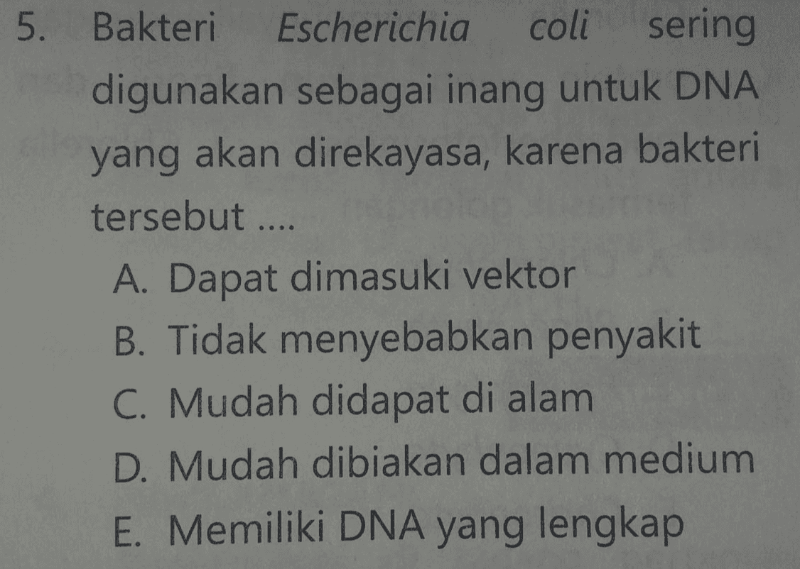 5. Bakteri Escherichia coli sering digunakan sebagai inang untuk DNA yang akan direkayasa, karena bakteri tersebut.... A. Dapat dimasuki vektor B. Tidak menyebabkan penyakit C. Mudah didapat di alam D. Mudah dibiakan dalam medium E. Memiliki DNA yang lengkap 