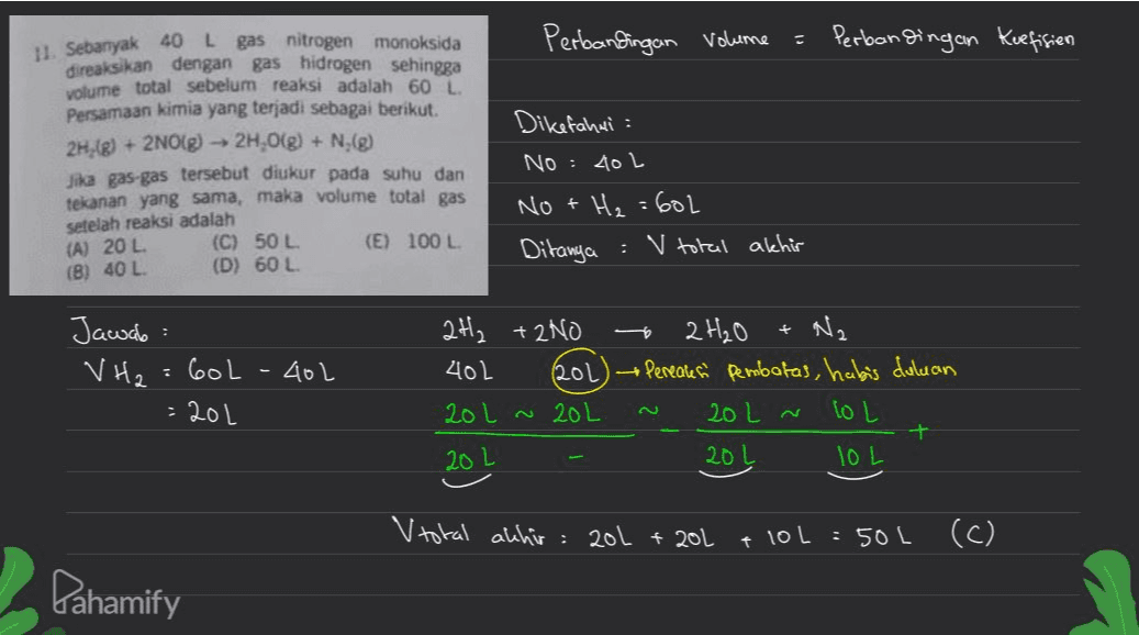 Perbandingan volume に 11. Sebanyak 40 L Perbandingan Kuefisien gas nitrogen monoksida direaksikan dengan gas hidrogen sehingga volume total sebelum reaksi adalah 60 L Persamaan kimia yang terjadi sebagai berikut. 2H,(g) + 2NO(g) → 2H,0(g) + N(g) Jika gas-gas tersebut diukur pada suhu dan tekanan yang sama, maka volume total gas setelah reaksi adalah (A) 20 L (C) 50 L (E) 100 L (B) 40 L (D) 60 L Dikefahui : No : 401 NO + H₂ =602 Ditanya : V total akhir - + Jawab: VH2 Gol - 404 : 201 2H₂ + 2NO 2H₂O Na 402 (202) Pereales pembatas, habis duluan 201 ~ 20L 20 L ~ LOL + 201 TOL 20L V total akhir: 20L + 20L + 10L : 50L (C) Pahamify 