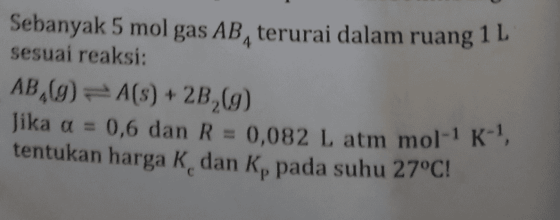4 Sebanyak 5 mol gas AB, terurai dalam ruang 1 L sesuai reaksi: AB,(9) = A(S) + 2B,(9) Jika a = 0,6 dan R = 0,082 L atm mol-' K-! tentukan harga K dan Kp pada suhu 27°C! Р 