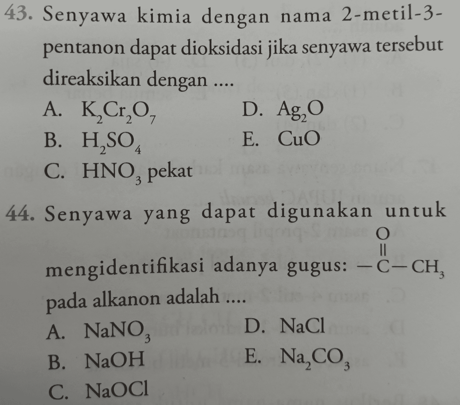 43. Senyawa kimia dengan nama 2-metil-3- pentanon dapat dioksidasi jika senyawa tersebut direaksikan dengan .... A. K,Cr,O, D. Ag, o B. H,SO E. CuO C. HNO, pekat 2 4 3 44. Senyawa yang dapat digunakan untuk O 8-ah, - mengidentifikasi adanya gugus: -C- CH, pada alkanon adalah .... A. NaNO, D. NaCl B. NaOH C. NaOCl 3 E. Na,Co 3 