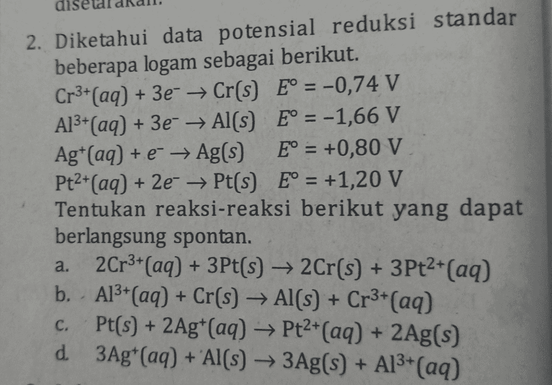 2. Diketahui data potensial reduksi standar beberapa logam sebagai berikut. Cr3+(aq) + 3e- → Cr(s) E° = -0,74 V Al3+(aq) + 3e- Al(s) E° = -1,66 V Agt(aq) + e + Ag(s) E° = +0,80 V Pt2+(aq) + 2e → Pt(s) E° = +1,20 V Tentukan reaksi-reaksi berikut yang dapat berlangsung spontan. 2Cr3+ (aq) + 3Pt(s) → 2Cr(s) + 3Pt2+(aq) b. - Al3+ (aq) + Cr(s) + Al(s) + Cr3+ (aq) c. Pt(s) + 2Ag+ (aq) → Pt2+(aq) + 2Ag(s) d 3Ag+ (aq) + Al(s) → 3Ag(s) + Al3+(aq) a. 