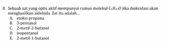 8. Sebuah zat yang optis aktif mempunyai rumus molekul C5H120 jika dioksidasi akan menghasilkan aldehida. Zat itu adalah.... A. etoksi propana B. 3-pentanol C. 2-metil-2-butanol D. isopentanol E. 2-metil-1-butanol 