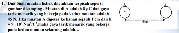 1. Dua buah muatan listrik diletakkan terpisah seperti gambar disamping. Muatan di A adalah 8 °C dan gaya tarik menarik yang bekerja pada kedua muatan adalah 45 N. Jika muatan A digeser ke kanan sejauh 1 cm dan k = 9.10 Nm /C,maka gaya tarik menarik yang bekerja pada kedua muatan sekarang adalah... cm 