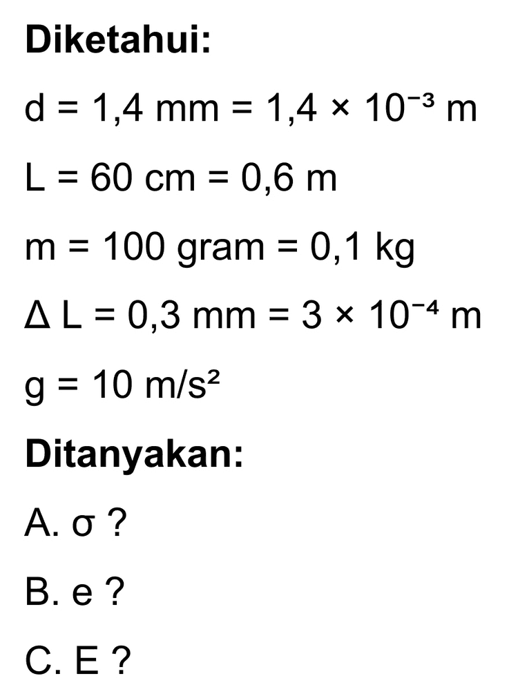 B. Regangan -45 e 3x10-4 e = 0,6 e = 5 x 10-4 Regangan pada kawat adalah 5 * 10-4. C. Modulus Young E = E 6,494x 107 E = 5x10-4 E = 1,2988 x 1011 N/m2 Modulus Young pada kawat adalah 1,2988 * 101 N/m2. 
Diketahui: d = 1,4 mm = 1,4 x 10-3 m L = 60 cm = 0,6 m m = 100 gram = 0,1 kg AL = 0,3 mm = 3 x 10-4 m g = 10 m/s2 Ditanyakan: Α. σ ? B. e? C. E? 
Penjelasan: A. Cari jari - jari kawat r= d = 2 r = 1,4 x 10-3-2 = 0,7 x 10-3 r = 7 * 10-4 m Luas penampang kawat A = 1 r2 22 A = 7 * 7 * 10-4 x 7 x 10-4 A = 22 * 7 * 10-8 A = 154 x 10-8 A = 1,54 x 10-6 m2 Gaya pada kawat adalah gaya berat dari beban. F = w F = mg F = 0,1 x 10 F = 1 N Tegangan F = A o 0 = 1,54 x 10-6 o = 6,494 x 10' N/m2 Tegangan pada kawat logam adalah 6,494 * 107 N/m2 
Bila benda elastis diberikan gaya luar maka benda akan mengalami sedikit perubahan tetapi setelah gaya dihilangkan, benda akan kembali ke bentuknya semula. Inilah elastisitas, yaitu kemampuan benda untuk kembali ke bentuk awalnya setelah gaya luar yang bekerja padanya dihilangkan. Tegangan atau stress adalah perbandingan gaya dengan luas penampang benda. dimana F = gaya (N) o = tegangan (N/m²) A = luas penampang kawat (m2) Bila benda berupa kawat, maka penampangnya sama dengan luas lingkaran. Regangan adalah perbandingan antara petubahan panjang benda setelah mendapatkan gaya luar dengan panjang mula - mula sebelum gaya luar bekerja. AL 뜬 e = dengan AL = pertambahan panjang (m) L = panjang mula - mula (m) Modulus Young atau modulus elastis berg pada ukurannya. pada jenis benda bukan E = modulus elastis (N/m2) 1 N/m2= 1 Pascal 