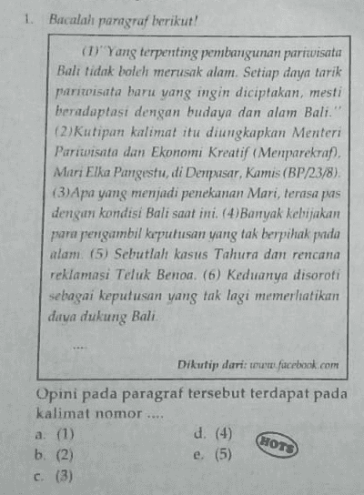 1. Bacalah paragraf berikut! (1) Yang terpenting pembangunan pariwisata Bali tidak boleh merusak alam. Setiap daya tarik pariwisata baru yang ingin diciptakan, mesti beradaptasi dengan budaya dan alam Bali." (2) Kutipan kalimat itu diungkapkan Menteri Pariwisata dan Ekonomi Kreatif (Menparekraf). Mari Elka Pangestu, di Denpasar, Kamis (BP/23/8). (3) Apa yang menjadi penekanan Mari, terasa pas dengan kondisi Bali saat ini. (4) Banyak kebijakan para pengambil keputusan yang tak berpihak pada alam. (5) Sebutlah kasus Tahura dan rencana reklamasi Teluk Benoa. (6) Keduanya disoroti sebagai keputusan yang tak lagi memerlatikan daya dukung Bali Dikutip dari: www.facebook.com Opini pada paragraf tersebut terdapat pada kalimat nomor .... a. (1) d. (4) b. (2) e. (5) c (3) HOTS 