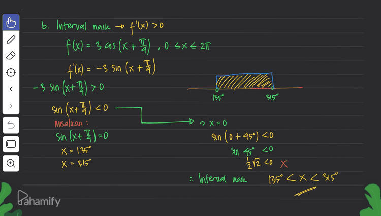 b. b. Interval naik = f'(x) >0 f(x) = 3 as (x + " ,0 5x+ 20 f: sin 4 -3 sin (x+4) >0 135 315 > 5 sin Ixt misalkan : sin (x+ I)=0 » > x=0 sin (0+45°) <0 Sin 49° <o X=135 X=315° Đ 12 12 co X : Interval nack B8 < X <315 Dahamify 
= 3.1=3 > f(x)= 3 aos (x + 1) .05X621 a. titik stasioner f'(x) = 0 # X=315° f'(x) = - 3 Sın (x+ I)I | f(315) =3 as (3159 +45) = 3 cos 360° 0 =-3 sin(x + F sin (x+4)= sino # x = 135° » X, + 45° =0tk. 360° ° f (1959) = 3 cos (1850 + 45") X, = -45° tk. 360 -3. as 180° -> k = 1 + X. = 315° = 3.-|=-3 » X₂ + 45° = (180°-0) tk. 360° fitlk stasionernya adalah X₂ = 1350 tk. 360° -3 sk=0 <D X₂ = 135 Dahamify s _18 