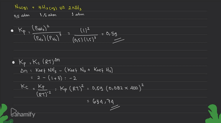 Nacg) + 3H2(g) & 2NH3 1,5 atm I atm os atm Kp (PNH₃)2 (PN2) (PH2) 3 (172 (0,5) (1,5)3 = 0,59 Δη Kp : Kc (RT) An Dn: Koef NH₃ (Koet N₂ + Koef H₂) - 2 - (1+3): -2 Кс Kp Kp (RT)2 : 0,59 (0,082 x 100) (RT) 2 = 634,74 2 . . Pahamify 
2. ugun untuk kesetimbangan tersebut. Dalam ruangan yang tekanannya 3 atm, dipanaskan 0,5 mol gas N, dan 1,5 mol gas H. Pada suhu 400 K, terjadi reaksi kesetimbangan: N_(g) + 3H2(g) = 2NH3(g) Ternyata pada saat setimbang terdapat gas N, sebanyak 0,25 mol. Hitunglah K, dan K, pa Kp = K (RT) on R=0,082 An= selish koef Produk- realetan saat itu. Jawab: + m Diketahui : P: 3 atm = P total T: 400 K setimbang Na=0,25 mol Mula! N₂=0,5 mol H₂ = 1,5 mol Ditanya : Kp dan Ke 0,75 mol N2(g) 3H2(g) ² 2NH₃ 0,5 mol 1,5 mol r 0,25 mol ~ 0,75 mol ~ 0,5 mol + S 0,25 mol 0,5 mol 1,5 mol (n total) nella 0,25 mol x 3 atm : 0,5 atm 1,5 mol nH2 x P total : olts mol n total 1,5 mol PN2 = xPtotal n total PH2 * 3 afm = 1,5 atm Pahamify Pata MNH3 0,5 mol xPtotal : n total * 3 atm : ļ atmo Ismol 