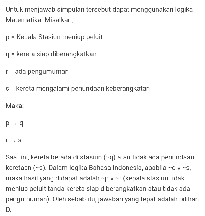 Untuk menjawab simpulan tersebut dapat menggunakan logika Matematika. Misalkan, p = Kepala Stasiun meniup peluit q = kereta siap diberangkatkan r = ada pengumuman s = kereta mengalami penundaan keberangkatan Maka: p - 9 r → S Saat ini, kereta berada di stasiun (-9) atau tidak ada penundaan keretaan (-s). Dalam logika Bahasa Indonesia, apabila ~qv~s, maka hasil yang didapat adalah “p v~r (kepala stasiun tidak meniup peluit tanda kereta siap diberangkatkan atau tidak ada pengumuman). Oleh sebab itu, jawaban yang tepat adalah pilihan D. 