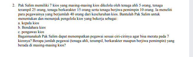 2. Pak Salim memiliki 7 kios yang masing-masing kios dikelola oleh tenaga ahli 5 orang, tenaga terampil 25 orang, tenaga berkarakter 15 orang serta tenaga berjiwa pemimpin 10 orang. Ia meneliti para pegawainya yang berjumlah 40 orang dari keseluruhan kios. Bantulah Pak Salim untuk menentukan dan menunjuk pengelola kios yang bekerja sebagai : a, kepala kios b. Bendahara kios c. pengawas kios Bagaimanakah Pak Salim dapat menempatkan pegawai sesuai ciri-cirinya agar bisa merata pada 7 kiosnya? Berapa jumlah pegawai (tenaga ahli, terampil, berkarakter maupun berjiwa pemimpin) yang berada di masing-masing kios? 