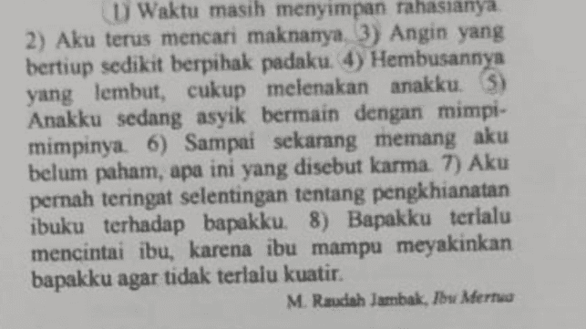 Struktur teks cerpen tersebut merupakan bagian.... A orientasi B. komplikasi C. muncul konflik D. puncak konflik E koda 
U Waktu masih menyimpan rahasianya 2) Aku terus mencari maknanya 3) Angin yang bertiup sedikit berpihak padaku. 4) Hembusannya yang lembut, cukup melenakan anakku. 5) Anakku sedang asyik bermain dengan mimpi- mimpinya. 6) Sampai sekarang memang aku belum paham, apa ini yang disebut karma 7) Aku . pernah teringat selentingan tentang pengkhianatan ibuku terhadap bapakku. 8) Bapakku terlalu mencintai ibu, karena ibu mampu meyakinkan bapakku agar tidak terlalu kuatir. . M. Raudah Jambak, Ibu Mertua 