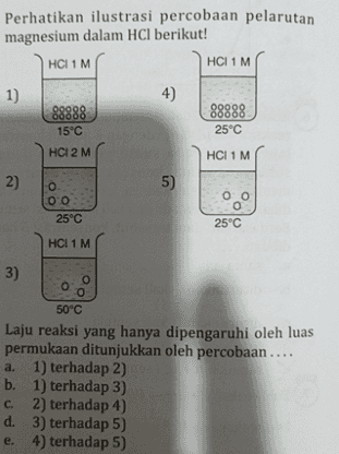 Perhatikan ilustrasi percobaan pelarutan magnesium dalam HCl berikut! HCI 1 M HCI 1 M 1) 4) 88888 15°C 09099 00000 25°C HCI 2 M HCI 1 M 2) 2 5) o оо 25°C оо 0 25°C HCI 1 M 3) o O O 50°C Laju reaksi yang hanya dipengaruhi oleh luas permukaan ditunjukkan oleh percobaan.... a. 1) terhadap 2) b. 1) terhadap 3) c. 2) terhadap 4) d. 3) terhadap 5) e. 4) terhadap 5) 