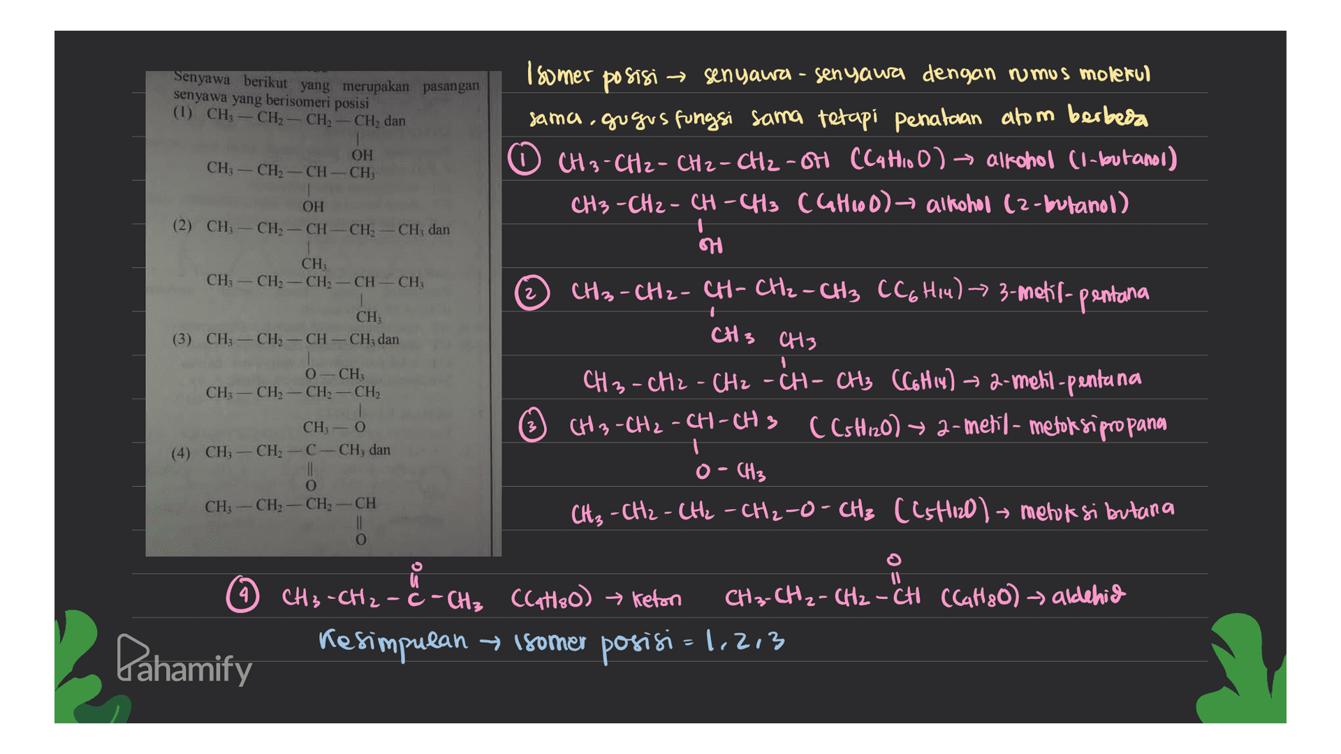 Senyawa berikut yang merupakan pasangan senyawa yang berisomeri posisi (1) CH3 - CH2 - CH2 - CH, dan Isomer po sisi → senyawa - senyawa dengan rumus molekul sama, gugus fungsi sama tetapi penataan atom berbeda ☺ CH3 - CH2 - CH2 - CH2-ot (Catoo) alkohol (1-butanol) CH3 -CH2 - CH-CH3 (Cathod) alkohol (2-butanol) OH CH3 - CH2 - CH-CH; OH (2) CH-CH2-CH-CH2-CH; dan H CH CH3 - CH2 - CH2 - CH-CH; CH3-CH2-CH-CH2-CH3 CC6H14) 3-metil-pentana CH; (3) CH3 - CH2 - CH - CH2 dan CH3 CH3 1 0 CH CH2 - CH2 - CH2 - CH2 CH3 - CH2 - CH2 - CH-CH3 (C6H14) ► 2-metil-pentana CH3 - CH2 - CH-CH3 (CsH120) ► 2-metil- metoksipropana CH, 0 C-CH; dan (4) CH CH 0 CH, O • CH3 CH3 - CH2 - CH2 - CH2-O- CH3 ((stied) meloksi butana CH; - CH2 CH II O CH3 - CH2 - C - CH₂ CCat80) Keton CH₃-CH₂ - CH2 - CH (Cattoo) → aldehid Kesimpulan isomer posisi → =1,2,3 Pahamify 