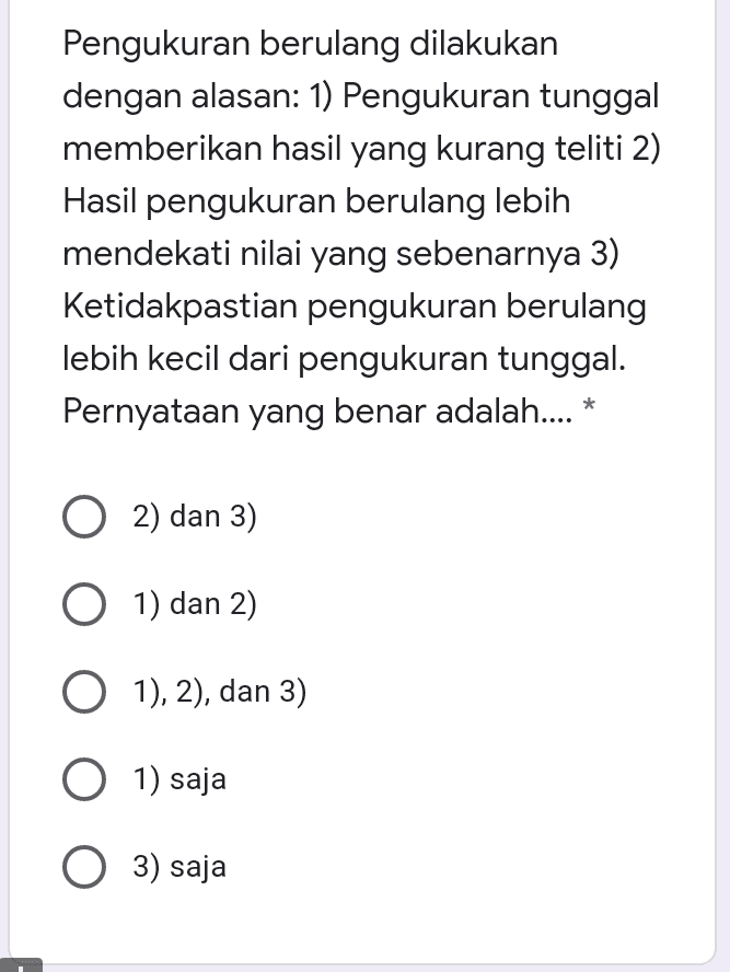 Pengukuran berulang dilakukan dengan alasan: 1) Pengukuran tunggal memberikan hasil yang kurang teliti 2) Hasil pengukuran berulang lebih mendekati nilai yang sebenarnya 3) Ketidakpastian pengukuran berulang lebih kecil dari pengukuran tunggal. Pernyataan yang benar adalah.... * O2) dan 3) O 1) dan 2) O 1), 2), dan 3) O 1) saja O 3) saja 