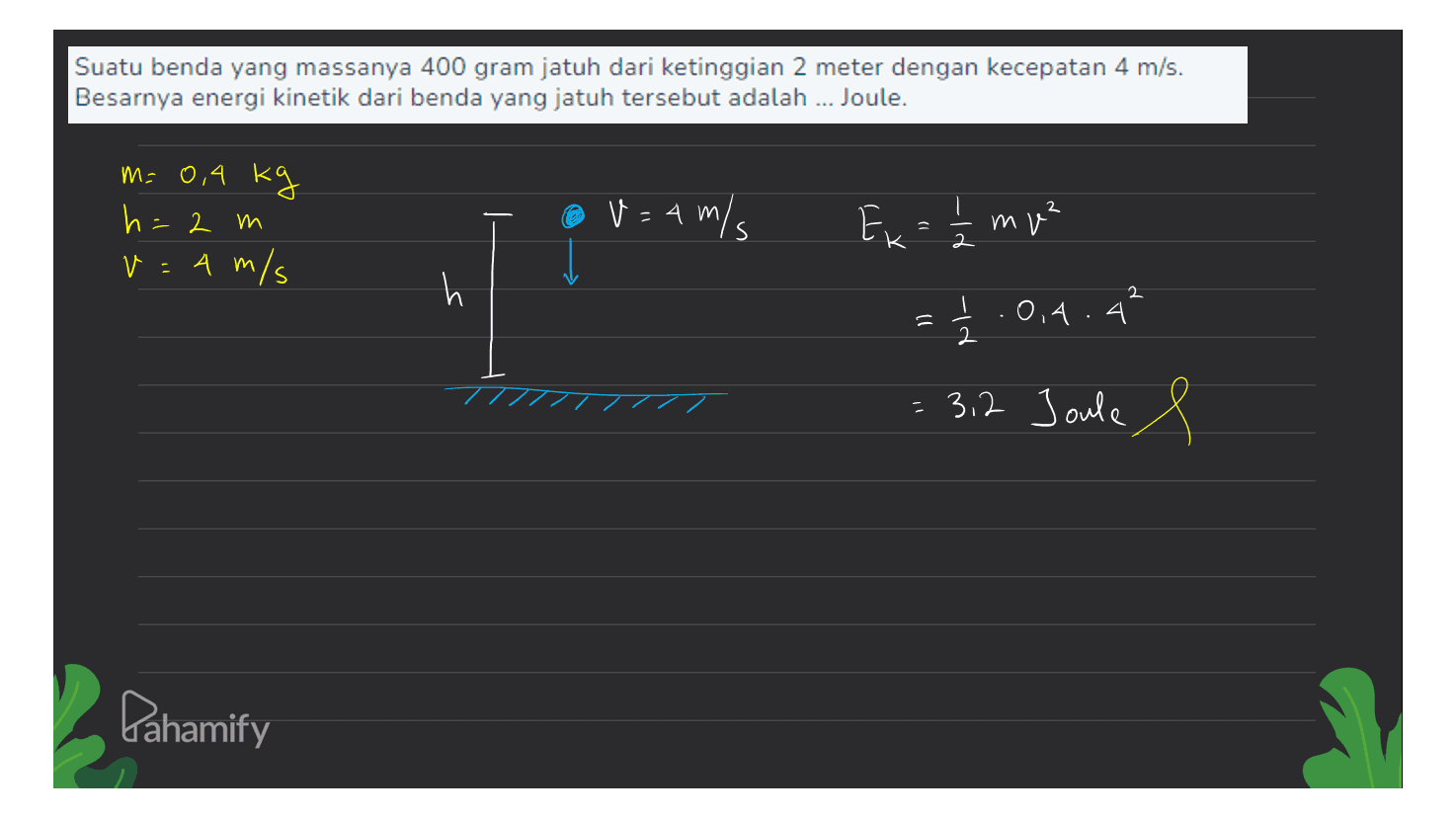 Suatu benda yang massanya 400 gram jatuh dari ketinggian 2 meter dengan kecepatan 4 m/s. Besarnya energi kinetik dari benda yang jatuh tersebut adalah ... Joule. 2 M=0,4 kg h 2 m v 4 m/s @ V = 4 m/s - E Ex = 1/2 mp3 mp² h 2 = 1.04.4 2 // = 3,2 Joule e Pahamify 