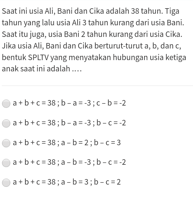 Saat ini usia Ali, Bani dan Cika adalah 38 tahun. Tiga tahun yang lalu usia Ali 3 tahun kurang dari usia Bani. Saat itu juga, usia Bani 2 tahun kurang dari usia Cika. Jika usia Ali, Bani dan Cika berturut-turut a, b, dan c, bentuk SPLTV yang menyatakan hubungan usia ketiga anak saat ini adalah .... . a+b+c = 38; b - a = -3;C-b= -2 a+b+c= 38; b - a = -3; b-C=-2 a+b+c = 38; a - b = 2; b-C = 3 - a+b+c= 38; a - b = -3; b-C=-2 a+b+c= 38; a - b = 3; b-C=2 