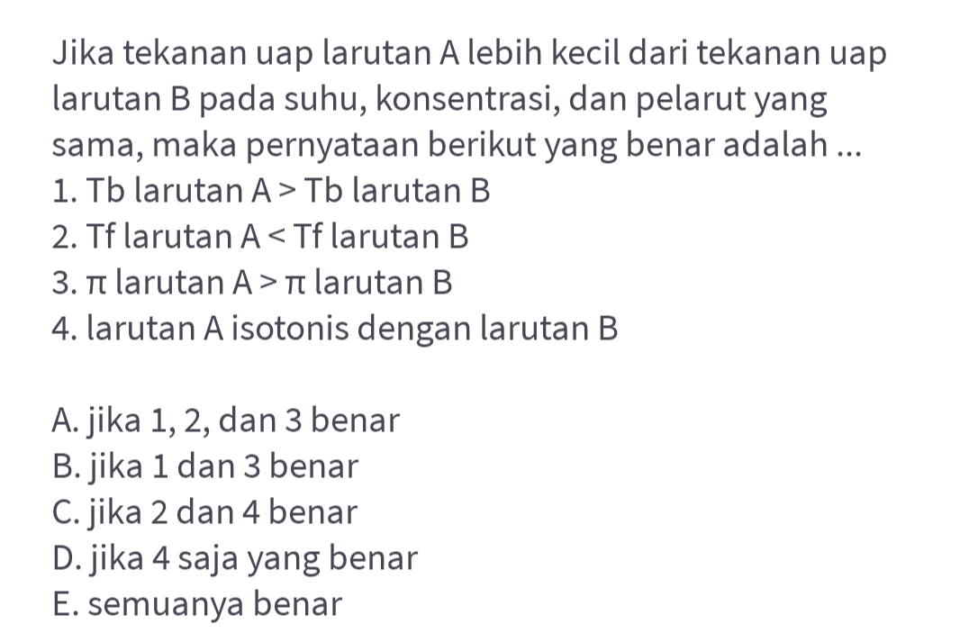 Jika tekanan uap larutan A lebih kecil dari tekanan uap larutan B pada suhu, konsentrasi, dan pelarut yang sama, maka pernyataan berikut yang benar adalah ... 1. Tb larutan A > Tb larutan B 2. Tf larutan A<Tf larutan B 3. n larutan A >n larutan B 4. larutan A isotonis dengan larutan B A. jika 1, 2, dan 3 benar B.jika 1 dan 3 benar C. jika 2 dan 4 benar D. jika 4 saja yang benar E. semuanya benar 