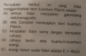 Pernyataan berikut ini yang tidak menggambarkan teori kuantum Planck adalah (A) semua foton merupakan gelombang elektromagnetik. (B) efek Compton menerapkan teori kuantum Planck. (C) kecepatan foton sama dengan kecepatan cahaya (D) cahaya terdiri atas kuantum-kuantum energi. (E) energi dalam suatu foton adalah E 4h/c. 