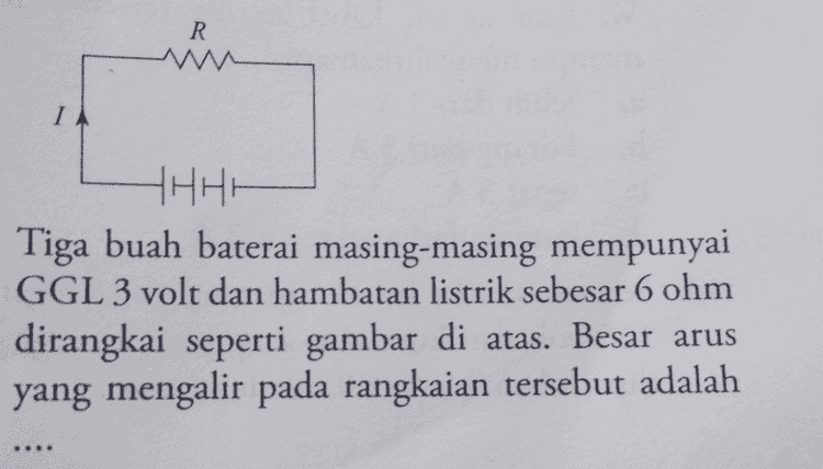 222 1222 692 A B 69 HHHH Lihat rangkaian listrik di atas. Jika satu baterai mempunyai GGL sebesar 6 volt maka beda te- gangan VaR adalah .... 2 volt C. 4 volt b. 3 volt d. 6 volt AB a. 
R IA HHHH Tiga buah baterai masing-masing mempunyai GGL 3 volt dan hambatan listrik sebesar 6 ohm dirangkai seperti gambar di atas. Besar arus yang mengalir pada rangkaian tersebut adalah 