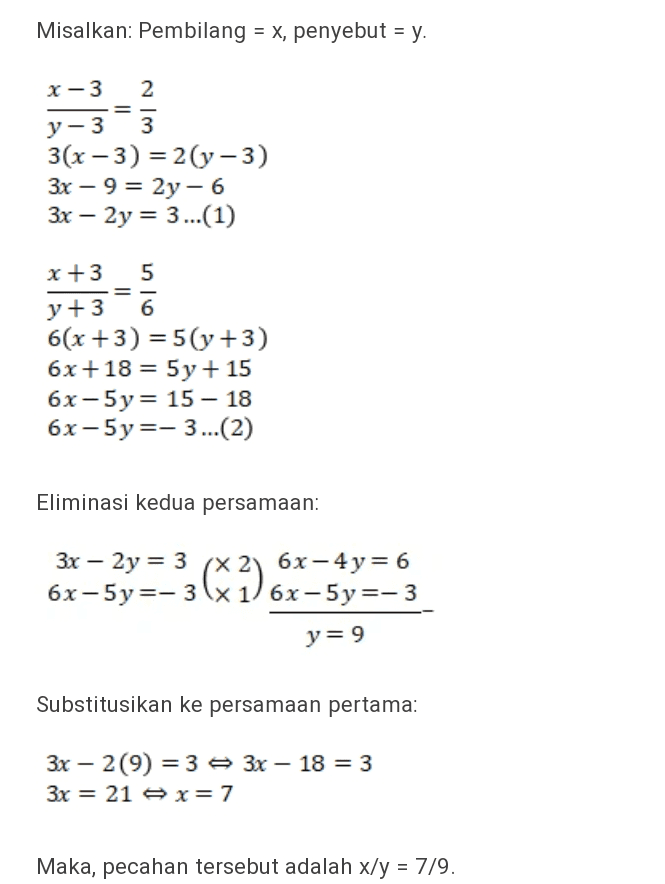 Misalkan: Pembilang = x, penyebut = y. = X-3 2 y-3 3 3(x-3) = 2(y-3) 3x – 9 = 2y - 6 3x – 2y = 3... (1) =- x +3 5 y +3 6 6(x+3) = 5(y +3) 6x +18 = 5y + 15 6x-5y = 15 - 18 6x-5y=-3...(2) Eliminasi kedua persamaan: 3x – 2y = 3 x 6x - 4y= 6 6x-5 y=-3x1) 6x-5 y=-3 (2) y= 9 Substitusikan ke persamaan pertama: 3x – 2(9) =3 3x – 18 = 3 3x = 21 = x= 7 Maka, pecahan tersebut adalah x/y = 7/9. 