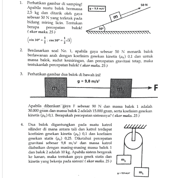 m cos 30º = 1. Perhatikan gambar di samping! 50 N Apabila suatu balok bermassa g = 9,8 m/s 2,5 kg dan ditarik oleh gaya sebesar 50 N yang terletak pada bidang miring Licin. Tentukan berapa percepatan balok! 300 (skor maks. 25 ) (sin 30º = o = 2. Berdasarkan soal No. 1, apabila gaya sebesar 50 N menarik balok berlawanan arah dengan koefisien gesekan kinetis (uk) 0,1 dan untuk massa balok, sudut kemiringan, dan percepatan gravitasi tetap, maka tentukanlah percepatan balok! (skor maks. 25) 3. Perhatikan gambar dua balok di bawah ini! g = 9,8 m/s2 m Apabila diberikan gaya F sebesar 90 N dan massa balok 1 adalah 30.000 gram dan massa balok 2 adalah 15.000 gram, serta koefisien gesekan kinetis (4x) 0,1. Berapakah percepatan sistemnya? (skor maks. 25) 4. Dua balok digantungkan pada suatu katrol silinder di mana antara tali dan katrol terdapat koefisien gesekan kinetis () 0,1 dan koefisien gesekan statis (us) 0,25. Diketahui percepatan gravitasi sebesar 9,8 m/s2 dan massa katrol diabaikan dengan masing-masing massa balok 1 dan balok 2 adalah 10 kg. Apabila sistem bergerak ke kanan, maka tentukan gaya gesek statis dan kinetis yang bekerja pada sistem! (skor maks. 25) m m , 99,8 m/s m, 