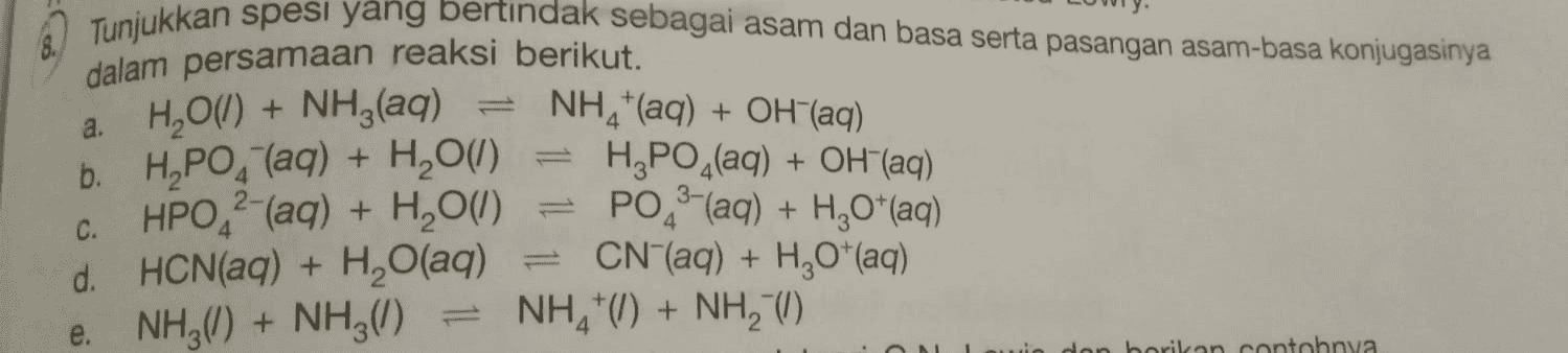 a. Tunjukkan spesi yang bertindak sebagai asam dan basa serta pasangan asam-basa konjugasinya dalam persamaan reaksi berikut. H2O(l) + NH3(aq) NH4+ (aq) + OH(aq) b. H,PO4 (aq) + H2O(1) H PO_(aq) + OH(aq) C. HPO ?-(aq) + H2O(1) PO (aq) + H2O*(aq) d. HCN(aq) + H2O(aq) = CN"(aq) + H20"(aq) e. NH3(I) + NH3(8) NH*() + NH3 () mwi don borikan contohnya 
