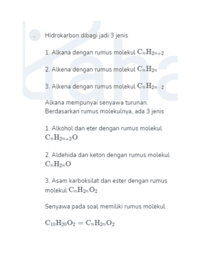 Hidrokarbon dibagi jadi 3 jenis 1. Alkana dengan rumus molekul CnH2n+2 2. Alkena dengan rumus molekul CnH2n 3. Alkena dengan rumus molekul CnH2n-2 Alkana mempunyai senyawa turunan. Berdasarkan rumus molekulnya, ada 3 jenis 1. Alkohol dan eter dengan rumus molekul CnH2n+20 2. Aldehida dan keton dengan rumus molekul CnH2n0 3. Asam karboksilat dan ester dengan rumus molekul CnH2nO2 Senyawa pada soal memiliki rumus molekul C10H20O2 = CnH2n 02 