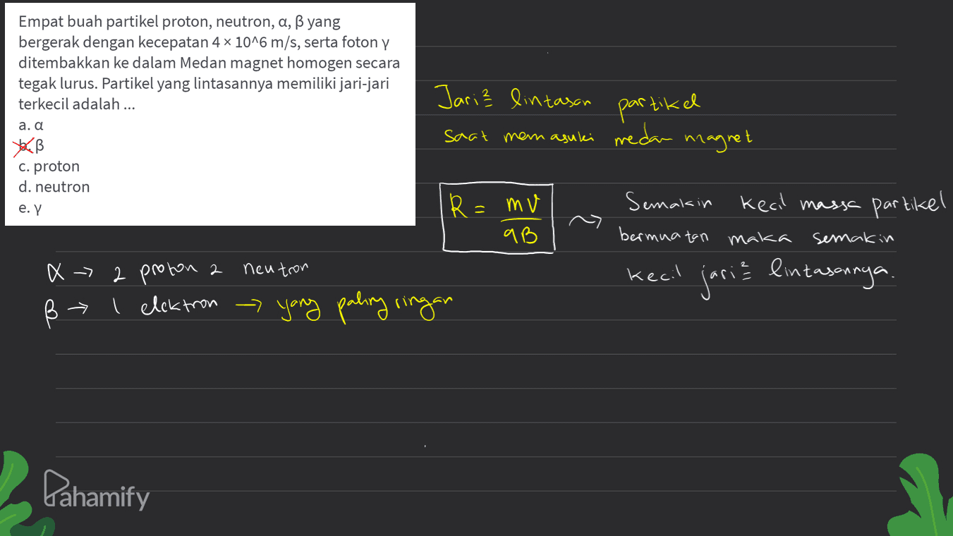 Empat buah partikel proton, neutron, a, ß yang bergerak dengan kecepatan 4 x 10^6 m/s, serta fotony ditembakkan ke dalam Medan magnet homogen secara tegak lurus. Partikel yang lintasannya memiliki jari-jari terkecil adalah ... a. α YUB c. proton d. neutron e. Y Jari lintasan saat man a suli medan magnet partikel R=mv qB Semakin kecil massa partikel bermuatan maka semakin . 2 proton 2 neutron X -> ß † T kecil jaria lintasannya I elektron - yang paling ringan Pahamify 