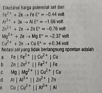 Diketahui harga potensial sel dari Fo2+ + 2e Fe E = -0,44 volt A2+ → + 3e - AIE° = -1 66 volt Zn2+ + 2e → Zn E = -0,76 volt Mg2+ + 2e → Mg E* = -2,37 volt Cu2+ + 2e → Cu E = +0 34 volt Notasi sel yang tidak berlangsung spontan adalah a Fe | Fe2+ || Cu2+ Cu b. Zn | Zn2+ || Fe2+ | Fe c. Mg Mg2+ || Cu2+ Cu d. AI A13+ || Zn2+ Zn e Cu Cu2+ || A13+1 AI 