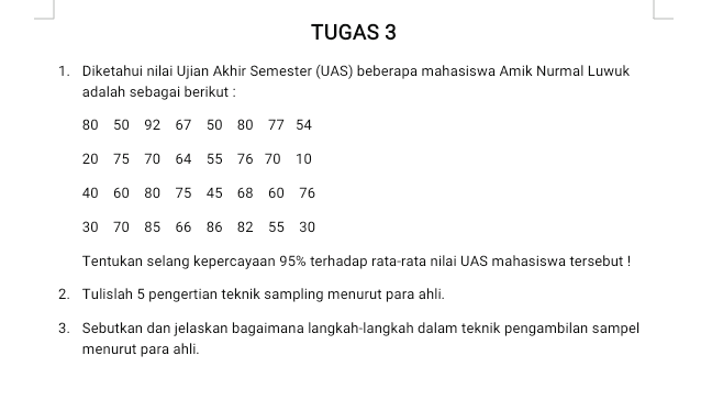 TUGAS 3 1. Diketahui nilai Ujian Akhir Semester (UAS) beberapa mahasiswa Amik Nurmal Luwuk adalah sebagai berikut : 80 50 92 67 50 80 77 54 20 75 70 64 55 76 70 10 40 60 80 75 45 68 60 76 30 70 85 66 86 82 55 30 Tentukan selang kepercayaan 95% terhadap rata-rata nilai UAS mahasiswa tersebut ! 2. Tulislah 5 pengertian teknik sampling menurut para ahli. 3. Sebutkan dan jelaskan bagaimana langkah-langkah dalam teknik pengambilan sampel menurut para ahli. 