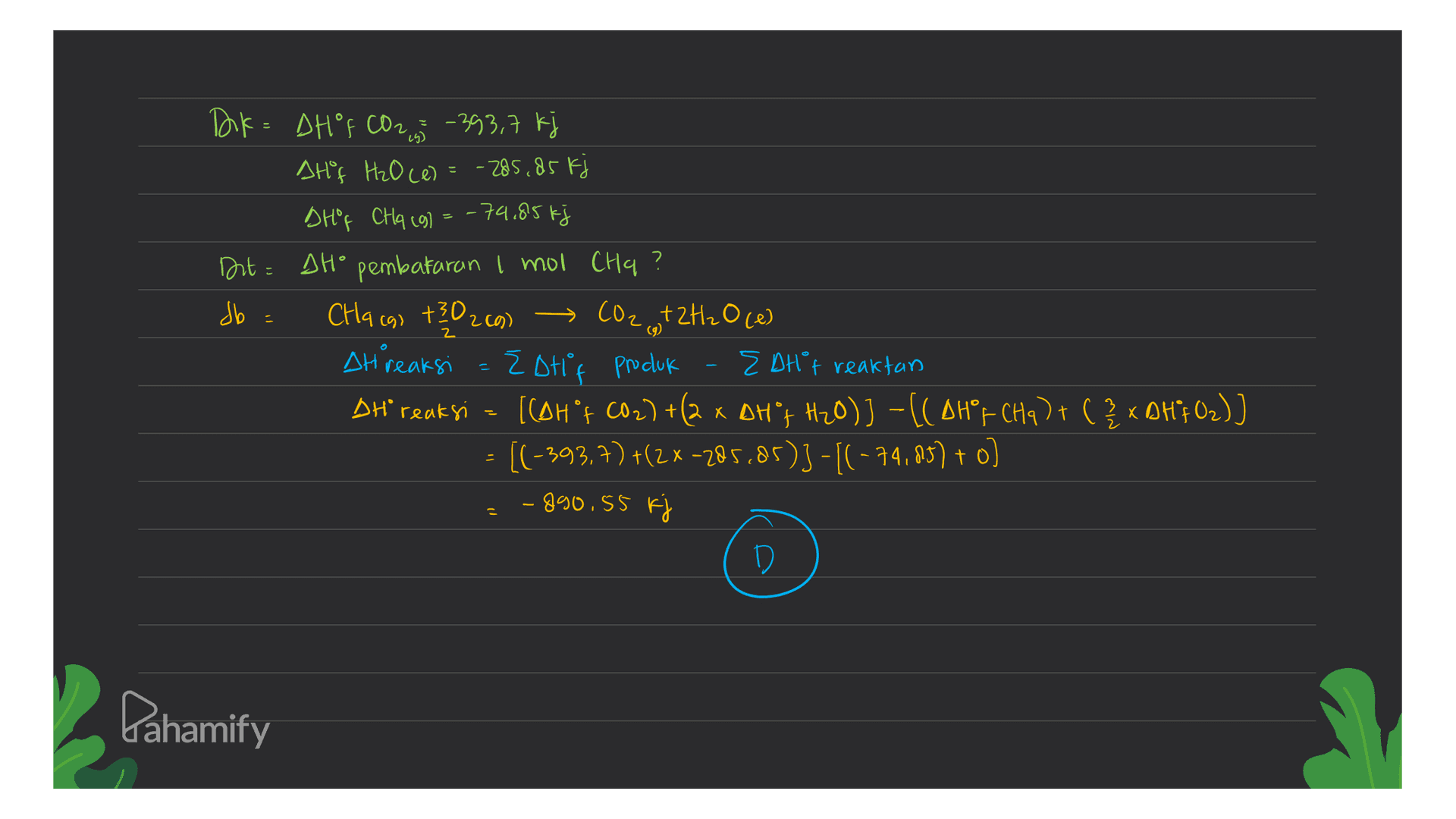 Dik= DHOF C02,5 - 393,7 kj Atif H₂O ce) = -285,85 kj DHOF CHq (g) = -74,85 kj Dit = SH° pembakaran I mol Cha ? db = Chacas +302c9) → CO2...+2H₂Oce) Ah reaksi = Zotif Procluk EDHf reaktan DH reaksi [CDH f CO2)+(2 x DH'I H2O)]-((AH's (Ha) + ( 2 x DHfO2)] [(-393.7) +(2x -285.85)3 -[(-74,83) + o) - 890.55 kj D (9) Pahamify 