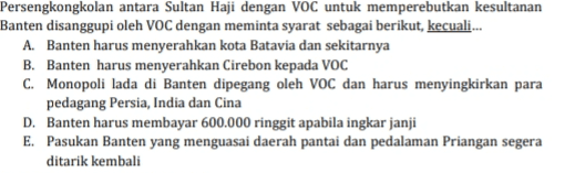 Persengkongkolan antara Sultan Haji dengan VOC untuk memperebutkan kesultanan Banten disanggupi oleh VOC dengan meminta syarat sebagai berikut, kecuali... A. Banten harus menyerahkan kota Batavia dan sekitarnya B. Banten harus menyerahkan Cirebon kepada VOC C. Monopoli lada di Banten dipegang oleh VOC dan harus menyingkirkan para pedagang Persia, India dan Cina D. Banten harus membayar 600.000 ringgit apabila ingkar janji E. Pasukan Banten yang menguasai daerah pantai dan pedalaman Priangan segera ditarik kembali 
