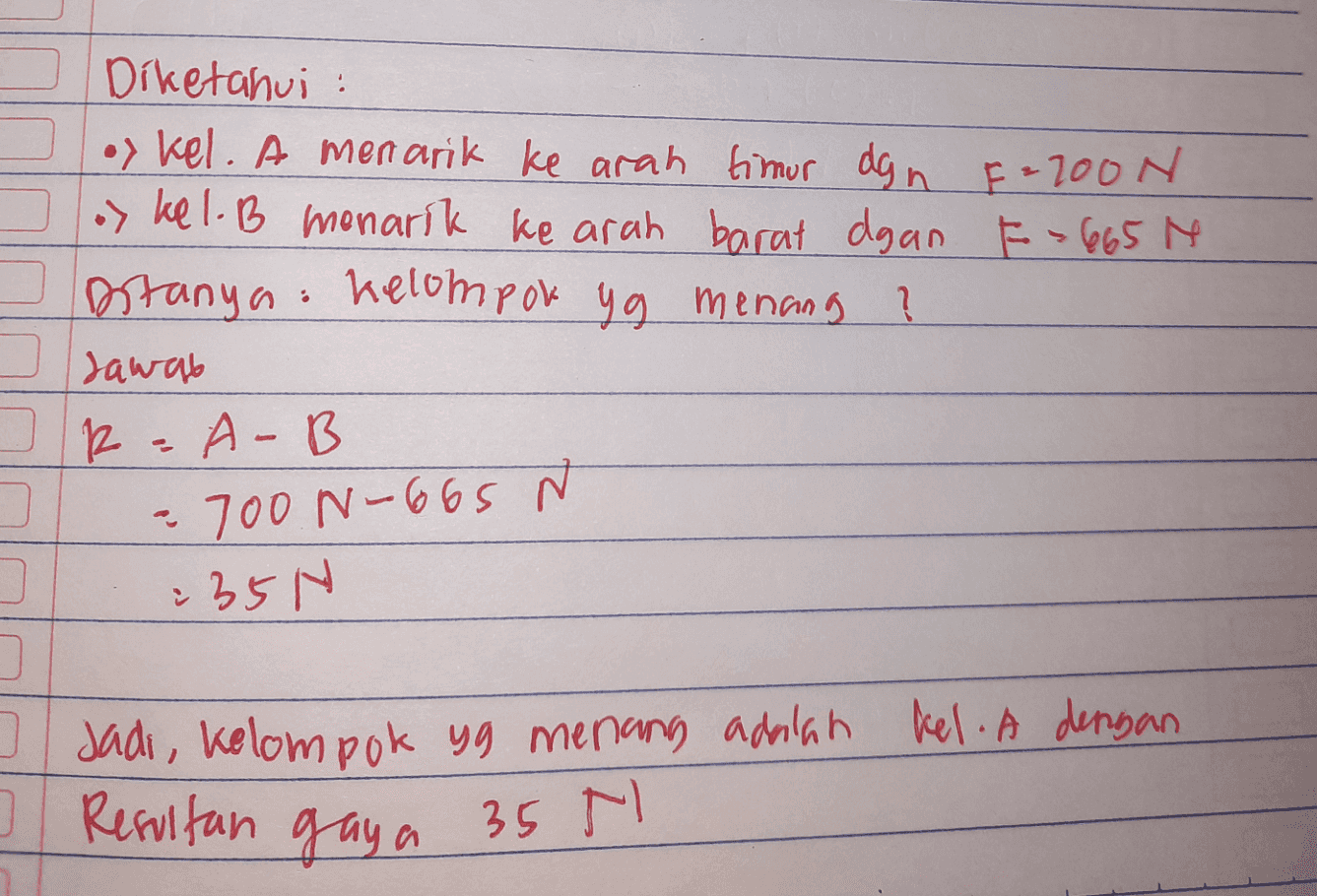 Diketahui : oy kel. A menarik ke arah timur dgn F=200N oy kel. B menarik ke arah barat dgan F=665 M Ditanya: Kelompok yg menang ? Jawab R-A-B 700 N-665 N 그 235N 0 Resultan gaya 35 Jadi, kelompok yg menang adalah kel. A dengan N 시 