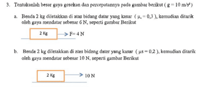 3. Tentukanlah besar gaya gesekan dan percepatannya pada gambar berikut (8=10 m/s) a. Benda 2 kg diletakkan di atas bidang datar yang kasar (u. = 0,3), kemudian ditarik oleh gaya mendatar sebesar 6 N, seperti gambar Berikut 2 Kg F=4N b. Bende 2 kg diletakkan di atas bidang datar yang kasar (us = 0.2), kemudian ditarik oleh gaya mendatar sebesar 10 N, seperti gambar Berikut 2 kg 10 N 